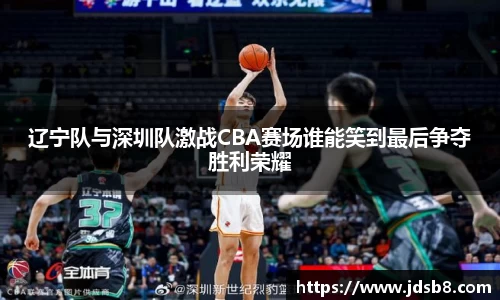 辽宁队与深圳队激战CBA赛场谁能笑到最后争夺胜利荣耀