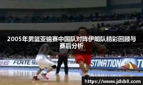 2005年男篮亚锦赛中国队对阵伊朗队精彩回顾与赛后分析
